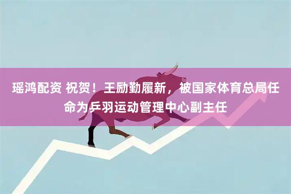 瑶鸿配资 祝贺！王励勤履新，被国家体育总局任命为乒羽运动管理中心副主任