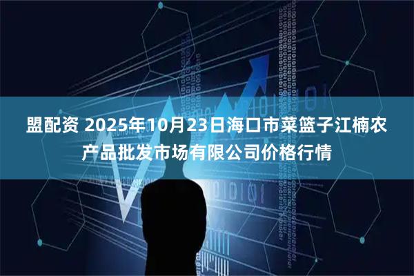 盟配资 2025年10月23日海口市菜篮子江楠农产品批发市场有限公司价格行情