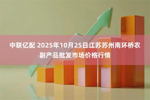 中联亿配 2025年10月25日江苏苏州南环桥农副产品批发市场价格行情