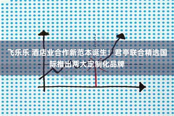 飞乐乐 酒店业合作新范本诞生!君亭联合精选国际推出两大定制化品牌
