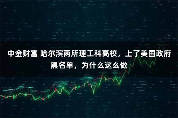 中金财富 哈尔滨两所理工科高校,上了美国政府黑名单,为什么这么做