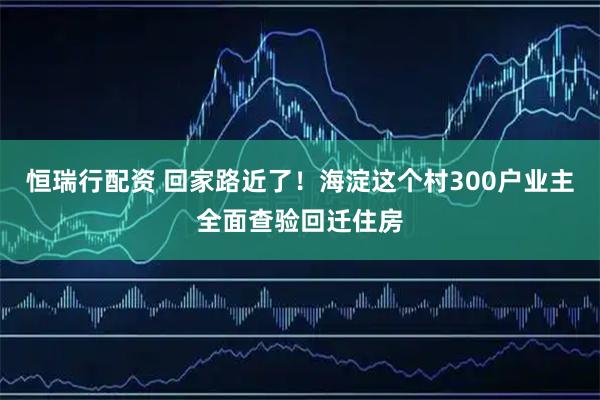 恒瑞行配资 回家路近了!海淀这个村300户业主全面查验回迁住房