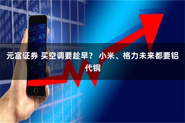 元富证券 买空调要趁早? 小米、格力未来都要铝代铜