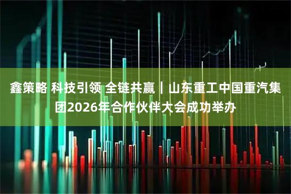 鑫策略 科技引领 全链共赢｜山东重工中国重汽集团2026年合作伙伴大会成功举办