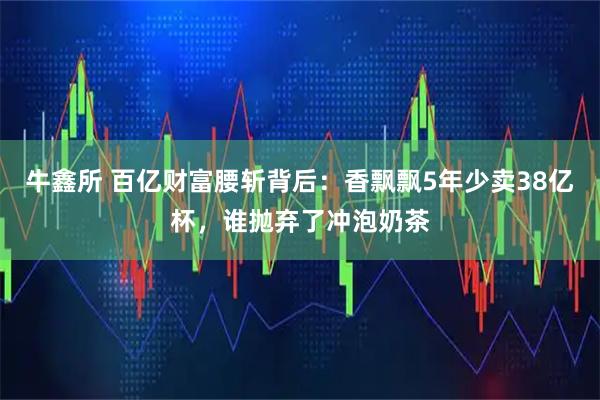 牛鑫所 百亿财富腰斩背后：香飘飘5年少卖38亿杯，谁抛弃了冲泡奶茶