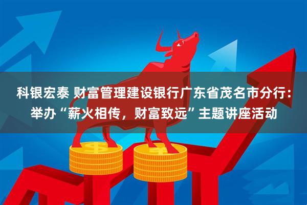 科银宏泰 财富管理建设银行广东省茂名市分行：举办“薪火相传，财富致远”主题讲座活动