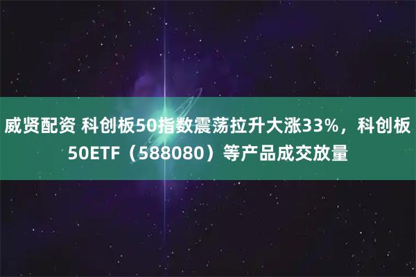 威贤配资 科创板50指数震荡拉升大涨33%，科创板50ETF（588080）等产品成交放量