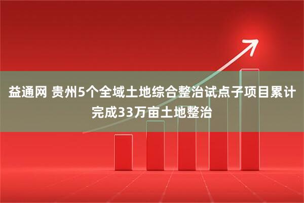 益通网 贵州5个全域土地综合整治试点子项目累计完成33万亩土地整治