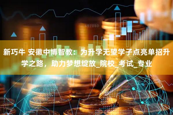 新巧牛 安徽中博智教:为升学无望学子点亮单招升学之路,助力梦想绽放_院校_考试_专业