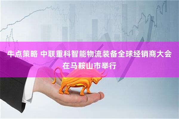 牛点策略 中联重科智能物流装备全球经销商大会在马鞍山市举行