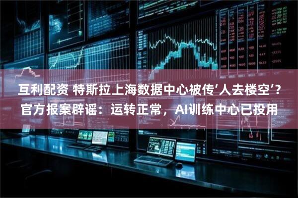 互利配资 特斯拉上海数据中心被传‘人去楼空’？官方报案辟谣：运转正常，AI训练中心已投用