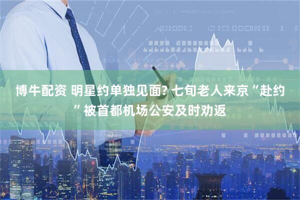 博牛配资 明星约单独见面? 七旬老人来京“赴约”被首都机场公安及时劝返
