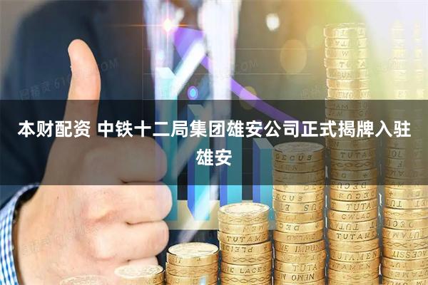 本财配资 中铁十二局集团雄安公司正式揭牌入驻雄安
